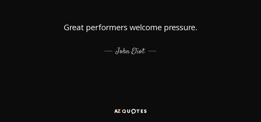 Great performers welcome pressure. - John Eliot