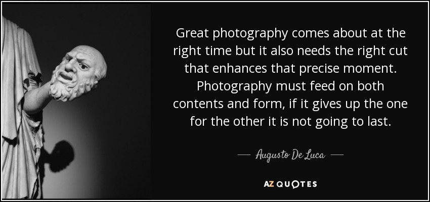 Great photography comes about at the right time but it also needs the right cut that enhances that precise moment. Photography must feed on both contents and form, if it gives up the one for the other it is not going to last. - Augusto De Luca