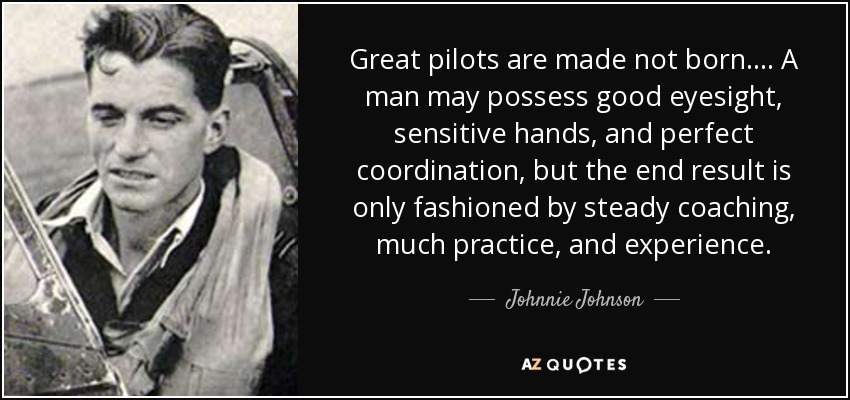 Great pilots are made not born. . . . A man may possess good eyesight, sensitive hands, and perfect coordination, but the end result is only fashioned by steady coaching, much practice, and experience. - Johnnie Johnson