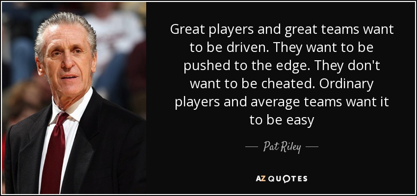 Great players and great teams want to be driven. They want to be pushed to the edge. They don't want to be cheated. Ordinary players and average teams want it to be easy - Pat Riley
