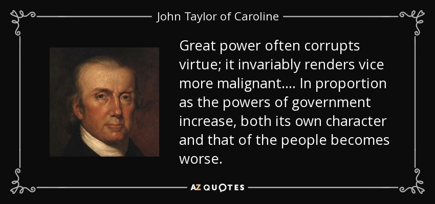 Great power often corrupts virtue; it invariably renders vice more malignant. . . . In proportion as the powers of government increase, both its own character and that of the people becomes worse. - John Taylor of Caroline