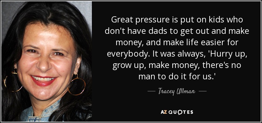Great pressure is put on kids who don't have dads to get out and make money, and make life easier for everybody. It was always, 'Hurry up, grow up, make money, there's no man to do it for us.' - Tracey Ullman