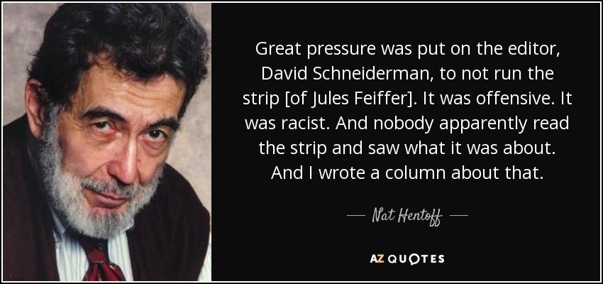 Great pressure was put on the editor, David Schneiderman, to not run the strip [of Jules Feiffer]. It was offensive. It was racist. And nobody apparently read the strip and saw what it was about. And I wrote a column about that. - Nat Hentoff