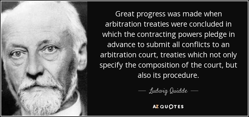 Great progress was made when arbitration treaties were concluded in which the contracting powers pledge in advance to submit all conflicts to an arbitration court, treaties which not only specify the composition of the court, but also its procedure. - Ludwig Quidde