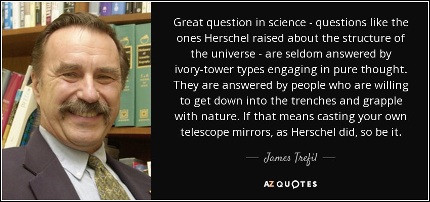 Great question in science - questions like the ones Herschel raised about the structure of the universe - are seldom answered by ivory-tower types engaging in pure thought. They are answered by people who are willing to get down into the trenches and grapple with nature. If that means casting your own telescope mirrors, as Herschel did, so be it. - James Trefil