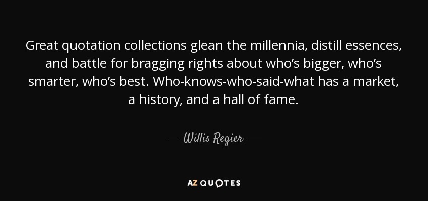 Great quotation collections glean the millennia, distill essences, and battle for bragging rights about who’s bigger, who’s smarter, who’s best. Who-knows-who-said-what has a market, a history, and a hall of fame. - Willis Regier