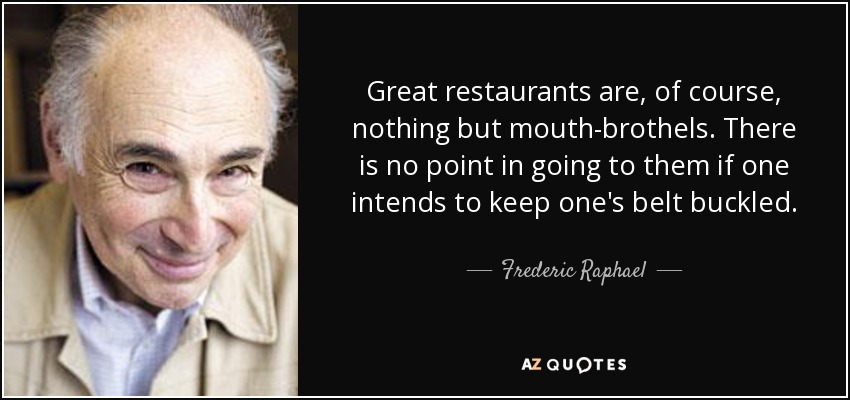 Great restaurants are, of course, nothing but mouth-brothels. There is no point in going to them if one intends to keep one's belt buckled. - Frederic Raphael
