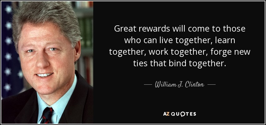 Great rewards will come to those who can live together, learn together, work together, forge new ties that bind together. - William J. Clinton