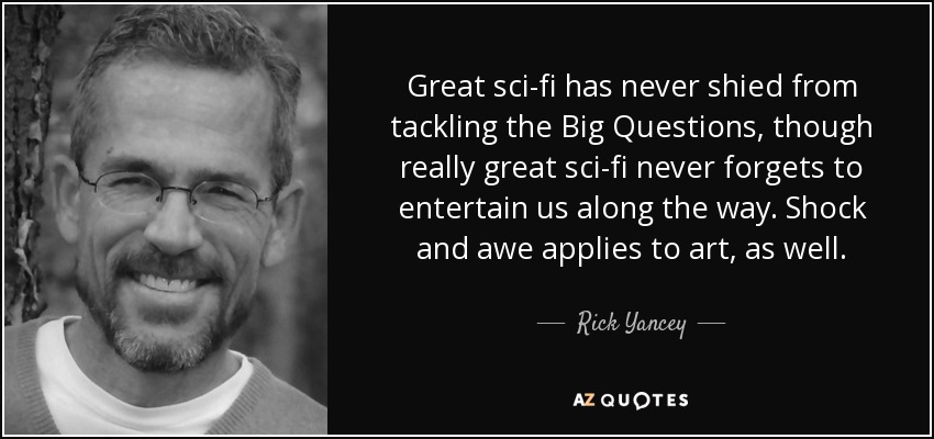 Great sci-fi has never shied from tackling the Big Questions, though really great sci-fi never forgets to entertain us along the way. Shock and awe applies to art, as well. - Rick Yancey