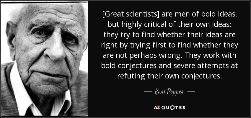 [Great scientists] are men of bold ideas, but highly critical of their own ideas: they try to find whether their ideas are right by trying first to find whether they are not perhaps wrong. They work with bold conjectures and severe attempts at refuting their own conjectures. - Karl Popper