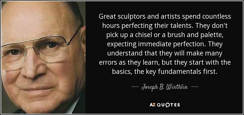 Great sculptors and artists spend countless hours perfecting their talents. They don't pick up a chisel or a brush and palette, expecting immediate perfection. They understand that they will make many errors as they learn, but they start with the basics, the key fundamentals first. - Joseph B. Wirthlin