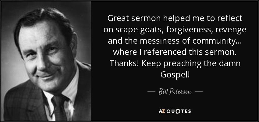 Great sermon helped me to reflect on scape goats, forgiveness, revenge and the messiness of community. .. where I referenced this sermon. Thanks! Keep preaching the damn Gospel! - Bill Peterson