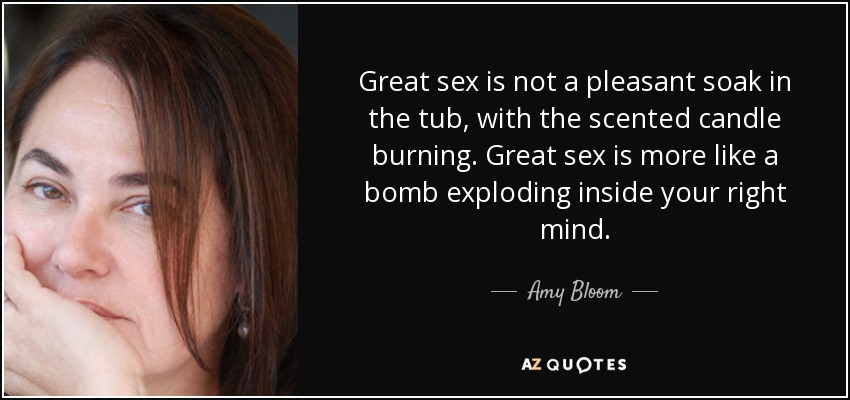 Great sex is not a pleasant soak in the tub, with the scented candle burning. Great sex is more like a bomb exploding inside your right mind. - Amy Bloom