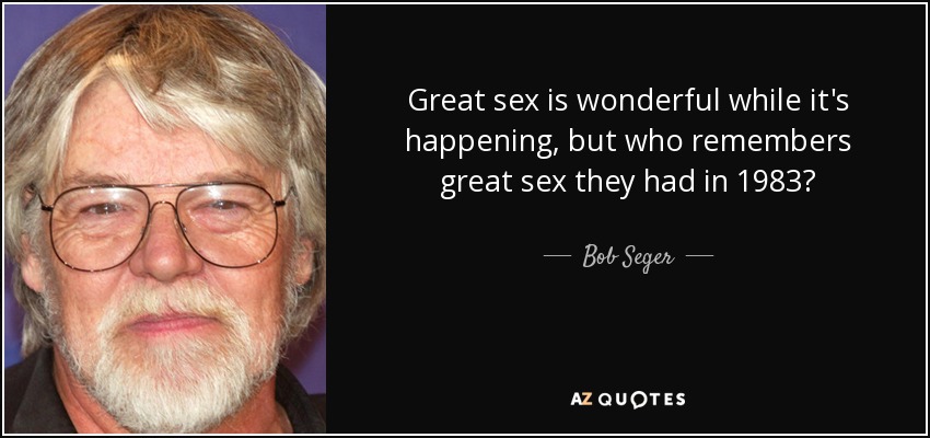 Great sex is wonderful while it's happening, but who remembers great sex they had in 1983? - Bob Seger