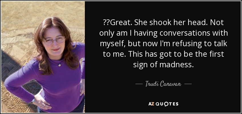   Great. She shook her head. Not only am I having conversations with myself, but now I'm refusing to talk to me. This has got to be the first sign of madness. - Trudi Canavan