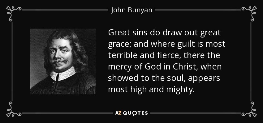 Great sins do draw out great grace; and where guilt is most terrible and fierce, there the mercy of God in Christ, when showed to the soul, appears most high and mighty. - John Bunyan