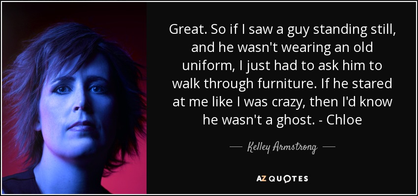 Great. So if I saw a guy standing still, and he wasn't wearing an old uniform, I just had to ask him to walk through furniture. If he stared at me like I was crazy, then I'd know he wasn't a ghost. - Chloe - Kelley Armstrong
