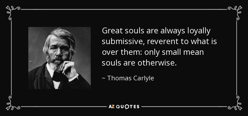 Great souls are always loyally submissive, reverent to what is over them: only small mean souls are otherwise. - Thomas Carlyle
