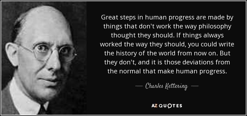 Great steps in human progress are made by things that don't work the way philosophy thought they should. If things always worked the way they should, you could write the history of the world from now on. But they don't, and it is those deviations from the normal that make human progress. - Charles Kettering