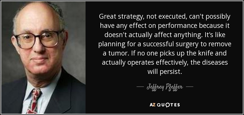 Great strategy, not executed, can't possibly have any effect on performance because it doesn't actually affect anything. It's like planning for a successful surgery to remove a tumor. If no one picks up the knife and actually operates effectively, the diseases will persist. - Jeffrey Pfeffer