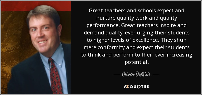 Great teachers and schools expect and nurture quality work and quality performance. Great teachers inspire and demand quality, ever urging their students to higher levels of excellence. They shun mere conformity and expect their students to think and perform to their ever-increasing potential. - Oliver DeMille