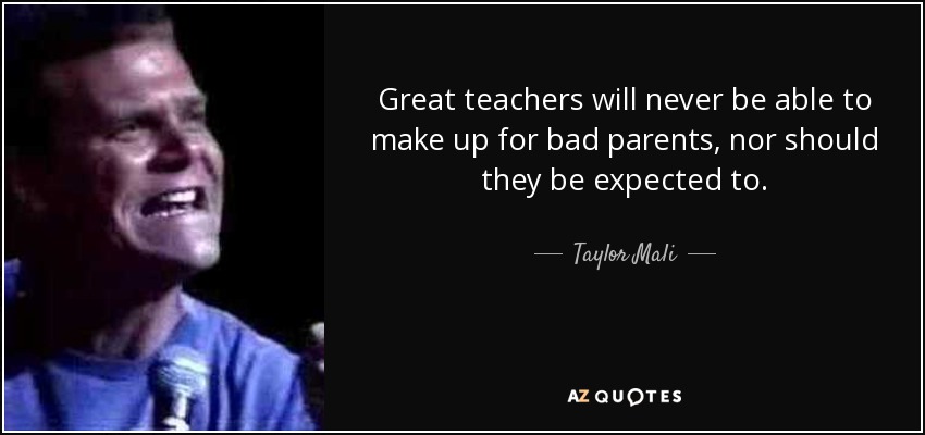 Great teachers will never be able to make up for bad parents, nor should they be expected to. - Taylor Mali