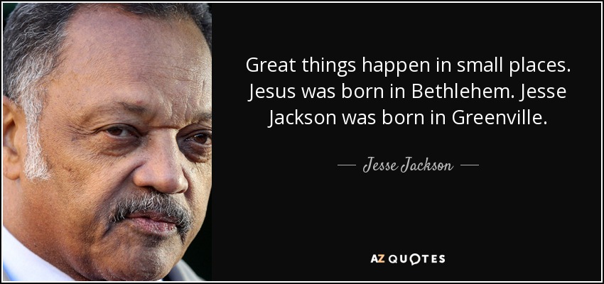 Great things happen in small places. Jesus was born in Bethlehem. Jesse Jackson was born in Greenville. - Jesse Jackson