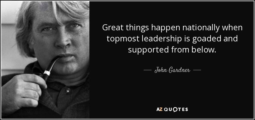 Great things happen nationally when topmost leadership is goaded and supported from below. - John Gardner