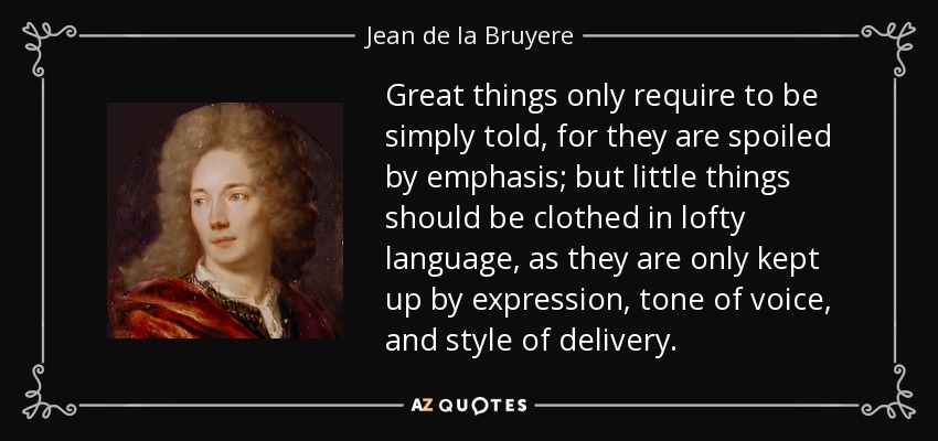 Great things only require to be simply told, for they are spoiled by emphasis; but little things should be clothed in lofty language, as they are only kept up by expression, tone of voice, and style of delivery. - Jean de la Bruyere