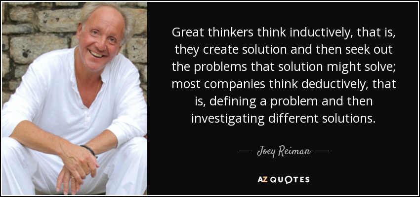 Great thinkers think inductively, that is, they create solution and then seek out the problems that solution might solve; most companies think deductively, that is, defining a problem and then investigating different solutions. - Joey Reiman