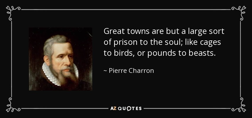 Great towns are but a large sort of prison to the soul; like cages to birds, or pounds to beasts. - Pierre Charron