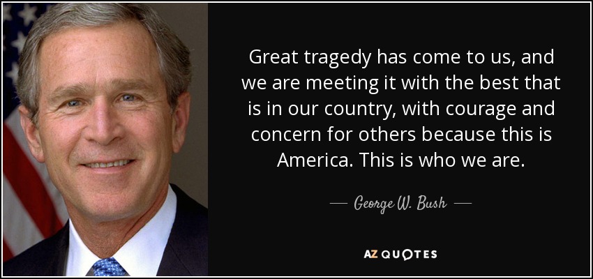 Great tragedy has come to us, and we are meeting it with the best that is in our country, with courage and concern for others because this is America. This is who we are. - George W. Bush