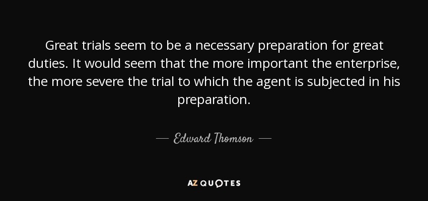 Great trials seem to be a necessary preparation for great duties. It would seem that the more important the enterprise, the more severe the trial to which the agent is subjected in his preparation. - Edward Thomson