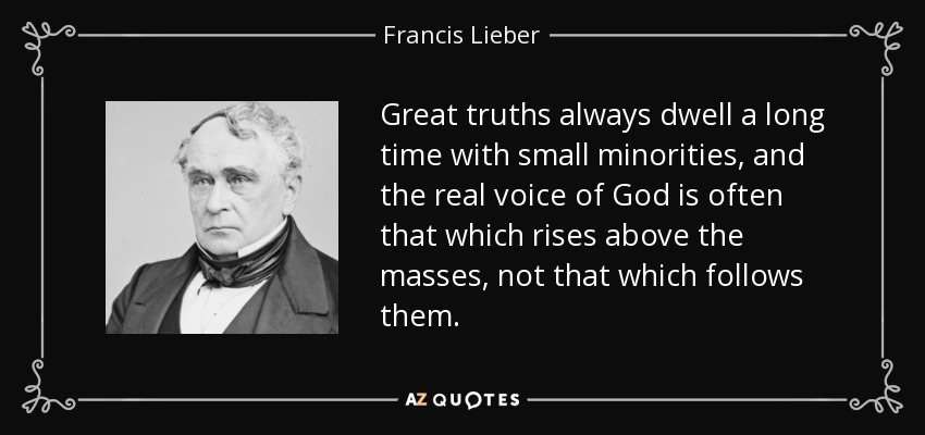 Great truths always dwell a long time with small minorities, and the real voice of God is often that which rises above the masses, not that which follows them. - Francis Lieber