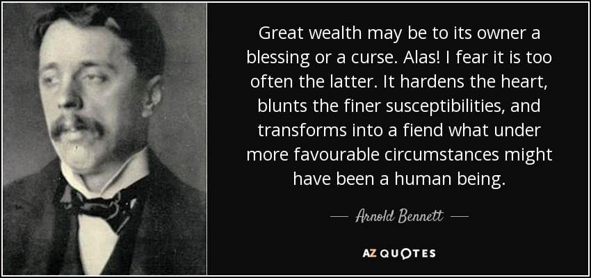 Great wealth may be to its owner a blessing or a curse. Alas! I fear it is too often the latter. It hardens the heart, blunts the finer susceptibilities, and transforms into a fiend what under more favourable circumstances might have been a human being. - Arnold Bennett