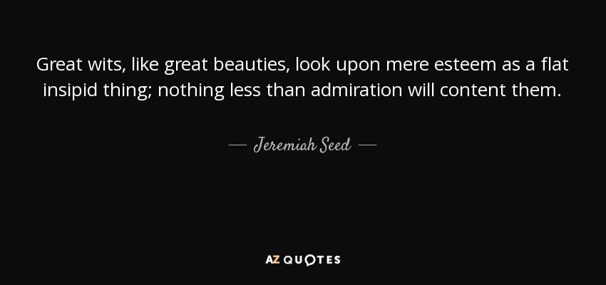 Great wits, like great beauties, look upon mere esteem as a flat insipid thing; nothing less than admiration will content them. - Jeremiah Seed