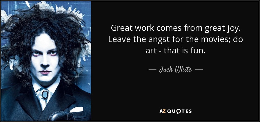 Great work comes from great joy. Leave the angst for the movies; do art - that is fun. - Jack White