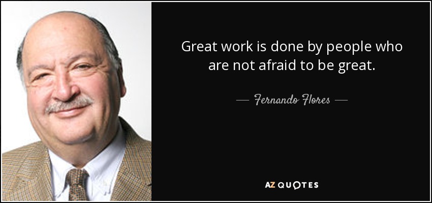 Great work is done by people who are not afraid to be great. - Fernando Flores