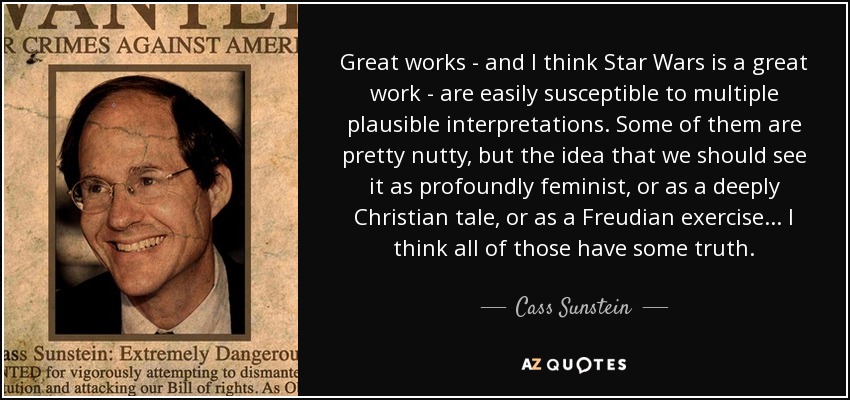 Great works - and I think Star Wars is a great work - are easily susceptible to multiple plausible interpretations. Some of them are pretty nutty, but the idea that we should see it as profoundly feminist, or as a deeply Christian tale, or as a Freudian exercise... I think all of those have some truth. - Cass Sunstein