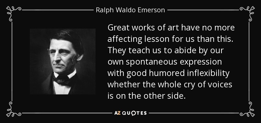 Great works of art have no more affecting lesson for us than this. They teach us to abide by our own spontaneous expression with good humored inflexibility whether the whole cry of voices is on the other side. - Ralph Waldo Emerson