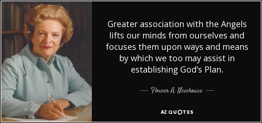 Greater association with the Angels lifts our minds from ourselves and focuses them upon ways and means by which we too may assist in establishing God's Plan. - Flower A. Newhouse