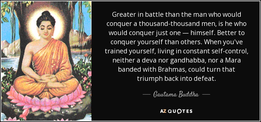 Greater in battle than the man who would conquer a thousand-thousand men, is he who would conquer just one — himself. Better to conquer yourself than others. When you've trained yourself, living in constant self-control, neither a deva nor gandhabba, nor a Mara banded with Brahmas, could turn that triumph back into defeat. - Gautama Buddha