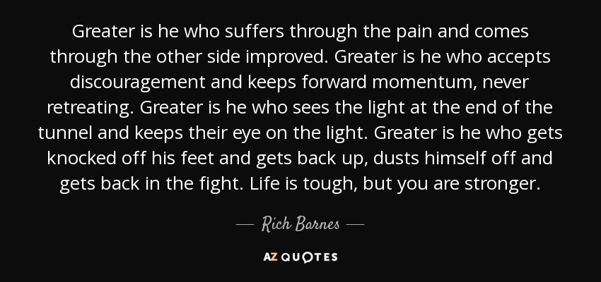 Greater is he who suffers through the pain and comes through the other side improved. Greater is he who accepts discouragement and keeps forward momentum, never retreating. Greater is he who sees the light at the end of the tunnel and keeps their eye on the light. Greater is he who gets knocked off his feet and gets back up, dusts himself off and gets back in the fight. Life is tough, but you are stronger. - Rich Barnes