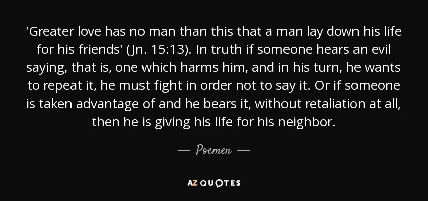 'Greater love has no man than this that a man lay down his life for his friends' (Jn. 15:13). In truth if someone hears an evil saying, that is, one which harms him, and in his turn, he wants to repeat it, he must fight in order not to say it. Or if someone is taken advantage of and he bears it, without retaliation at all, then he is giving his life for his neighbor. - Poemen