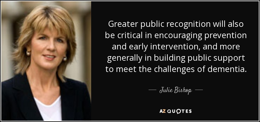 Greater public recognition will also be critical in encouraging prevention and early intervention, and more generally in building public support to meet the challenges of dementia. - Julie Bishop