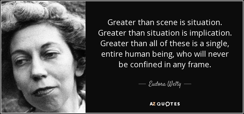 Greater than scene is situation. Greater than situation is implication. Greater than all of these is a single, entire human being, who will never be confined in any frame. - Eudora Welty