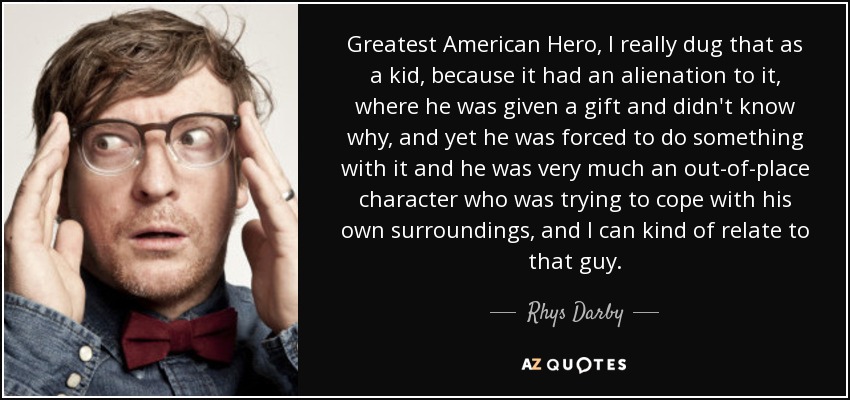 Greatest American Hero, I really dug that as a kid, because it had an alienation to it, where he was given a gift and didn't know why, and yet he was forced to do something with it and he was very much an out-of-place character who was trying to cope with his own surroundings, and I can kind of relate to that guy. - Rhys Darby