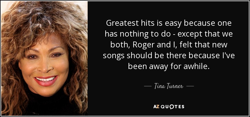 Greatest hits is easy because one has nothing to do - except that we both, Roger and I, felt that new songs should be there because I've been away for awhile. - Tina Turner