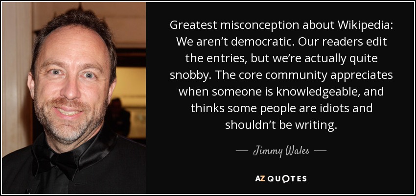 Greatest misconception about Wikipedia: We aren’t democratic. Our readers edit the entries, but we’re actually quite snobby. The core community appreciates when someone is knowledgeable, and thinks some people are idiots and shouldn’t be writing. - Jimmy Wales