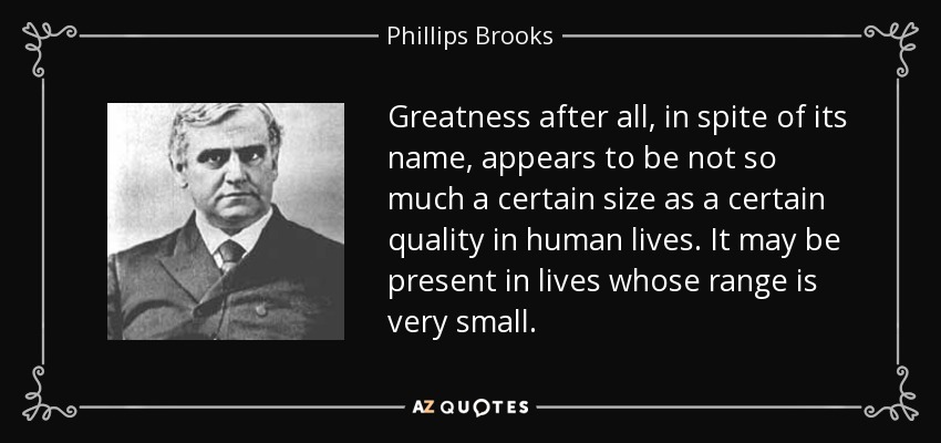 Greatness after all, in spite of its name, appears to be not so much a certain size as a certain quality in human lives. It may be present in lives whose range is very small. - Phillips Brooks